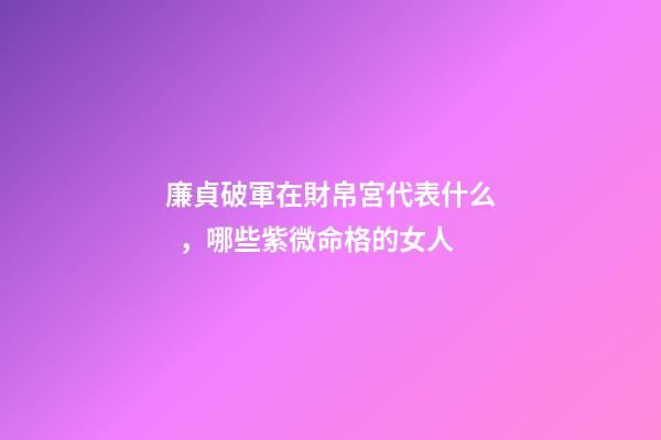 廉貞破軍在財帛宮代表什么，哪些紫微命格的女人